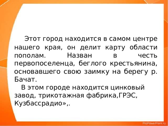 Этот город находится в самом центре нашего края, он делит карту области пополам. Назван в честь первопоселенца, беглого крестьянина, основавшего свою заимку на берегу р. Бачат.  В этом городе находится цинковый завод, трикотажная фабрика,ГРЭС, Кузбассрадио»,.