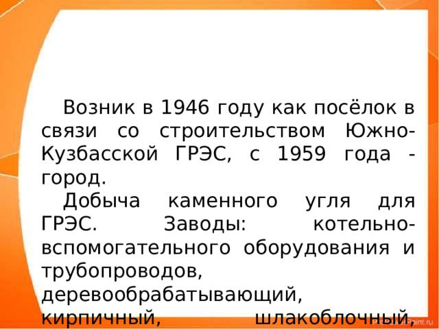 Возник в 1946 году как посёлок в связи со строительством Южно-Кузбасской ГРЭС, с 1959 года - город.  Добыча каменного угля для ГРЭС. Заводы: котельно-вспомогательного оборудования и трубопроводов, деревообрабатывающий, кирпичный, шлакоблочный, шлакобетонный.