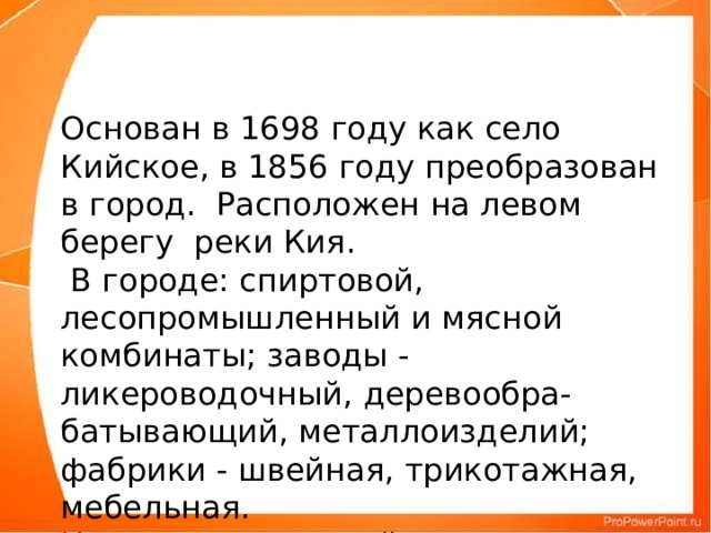 Основан в 1698 году как село Кийское, в 1856 году преобразован в город. Расположен на левом берегу реки Кия.  В городе: спиртовой, лесопромышленный и мясной комбинаты; заводы - ликероводочный, деревообра- батывающий, металлоизделий; фабрики - швейная, трикотажная, мебельная. Центр сельскохозяйственного района.