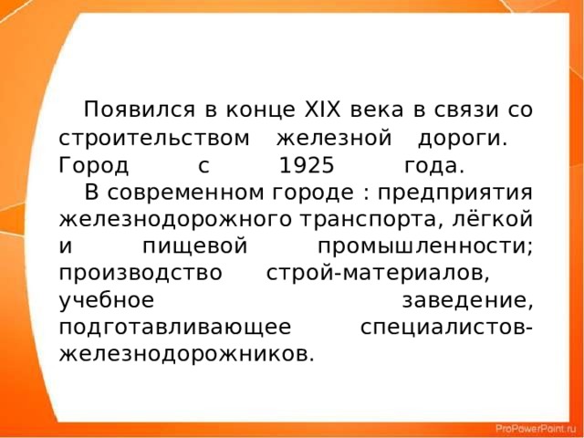 Появился в конце XIX века в связи со строительством железной дороги.  Город с 1925 года.    В современном городе : предприятия железнодорожного транспорта, лёгкой и пищевой промышленности; производство строй-материалов, учебное заведение, подготавливающее специалистов-железнодорожников.