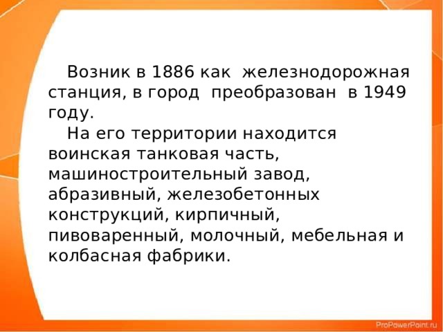 Возник в 1886 как железнодорожная станция, в город преобразован в 1949 году.   На его территории находится воинская танковая часть, машиностроительный завод, абразивный, железобетонных конструкций, кирпичный, пивоваренный, молочный, мебельная и колбасная фабрики.