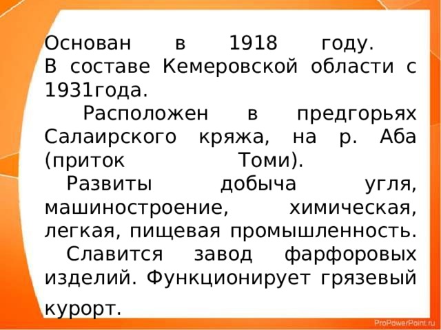 Основан в 1918 году.  В составе Кемеровской области с 1931года.  Расположен в предгорьях Салаирского кряжа, на р. Аба (приток Томи).   Развиты добыча угля, машиностроение, химическая, легкая, пищевая промышленность.  Славится завод фарфоровых изделий. Функционирует грязевый курорт.