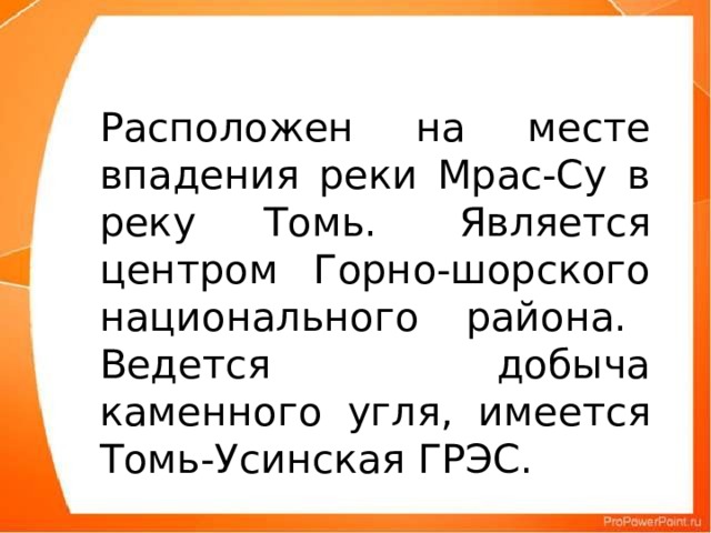 Расположен на месте впадения реки Мрас-Су в реку Томь.  Является центром Горно-шорского национального района. Ведется добыча каменного угля, имеется Томь-Усинская ГРЭС.