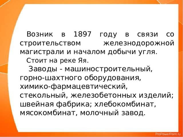 Возник в 1897 году в связи со строительством железнодорожной магистрали и началом добычи угля.  Стоит на реке Яя.    Заводы - машиностроительный, горно-шахтного оборудования, химико-фармацевтический, стекольный, железобетонных изделий; швейная фабрика; хлебокомбинат, мясокомбинат, молочный завод.