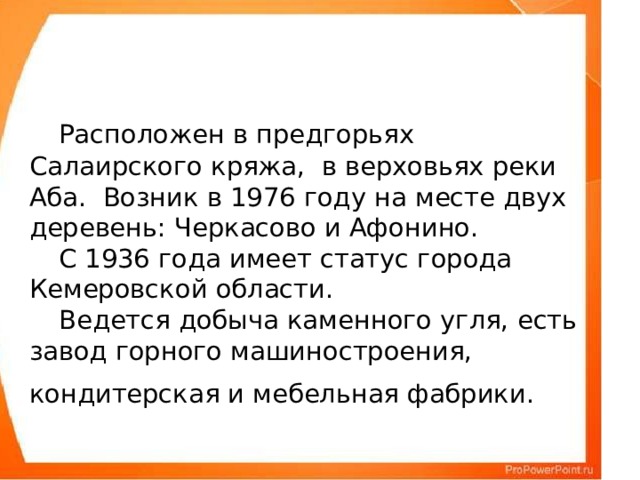 Расположен в предгорьях Салаирского кряжа, в верховьях реки Аба. Возник в 1976 году на месте двух деревень: Черкасово и Афонино.   С 1936 года имеет статус города Кемеровской области.   Ведется добыча каменного угля, есть завод горного машиностроения, кондитерская и мебельная фабрики.
