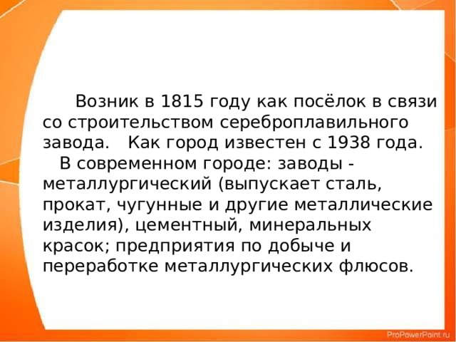      Возник в 1815 году как посёлок в связи со строительством сереброплавильного завода.  Как город известен с 1938 года.  В современном городе: заводы - металлургический (выпускает сталь, прокат, чугунные и другие металлические изделия), цементный, минеральных красок; предприятия по добыче и переработке металлургических флюсов.