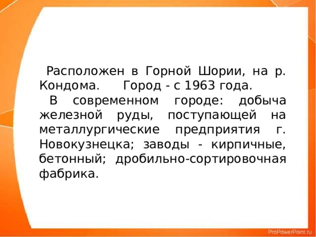 Расположен в Горной Шории, на р. Кондома .      Город - с 1963 года.  В современном городе: добыча железной руды, поступающей на металлургические предприятия г. Новокузнецка; заводы - кирпичные, бетонный; дробильно-сортировочная фабрика.
