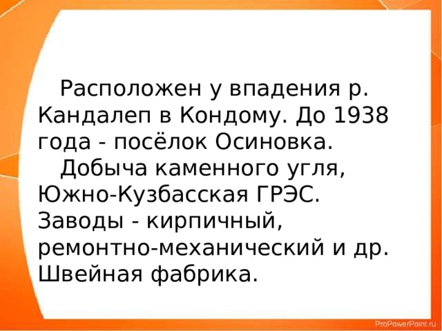 Расположен у впадения р. Кандалеп в Кондому. До 1938 года - посёлок Осиновка.         Добыча каменного угля, Южно-Кузбасская ГРЭС. Заводы - кирпичный, ремонтно-механический и др. Швейная фабрика.