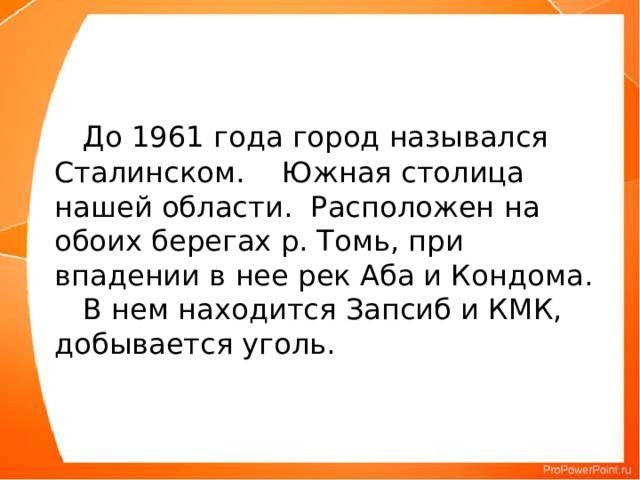 До 1961 года город назывался Сталинском.  Южная столица нашей области.  Расположен на обоих берегах р. Томь, при впадении в нее рек Аба и Кондома.   В нем находится Запсиб и КМК, добывается уголь.