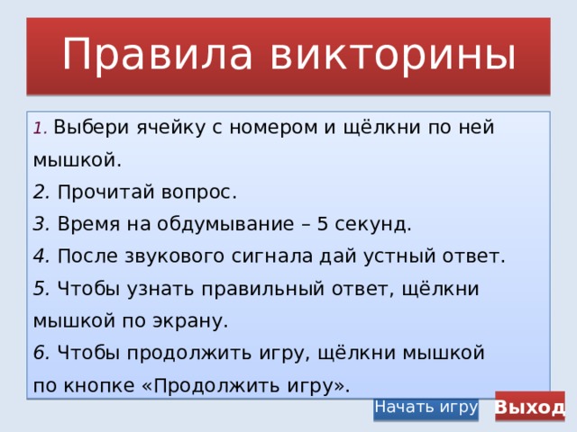 Правила викторины 1.  Выбери ячейку с номером и щёлкни по ней мышкой. 2. Прочитай вопрос. 3. Время на обдумывание – 5 секунд. 4. После звукового сигнала дай устный ответ. 5. Чтобы узнать правильный ответ, щёлкни мышкой по экрану. 6. Чтобы продолжить игру, щёлкни мышкой по кнопке «Продолжить игру». Начать игру Выход