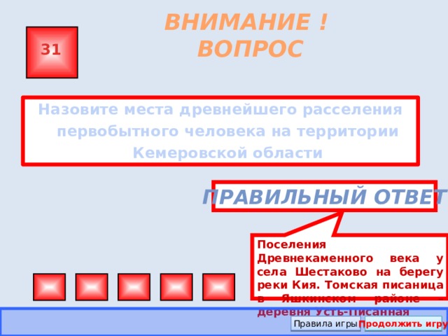 Поселения Древнекаменного века у села Шестаково на берегу реки Кия. Томская писаница в Яшкинском районе – деревня Усть-Писанная ВНИМАНИЕ ! ВОПРОС 31 Назовите места древнейшего расселения первобытного человека на территории Кемеровской области Правильный ответ Правила игры Продолжить игру