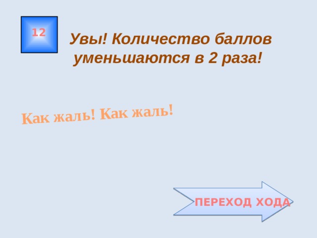 Как жаль! Как жаль! 12 Увы! Количество баллов  уменьшаются в 2 раза!  ПЕРЕХОД ХОДА