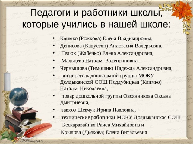 Педагоги и работники школы, которые учились в нашей школе: Климко (Рожкова) Елена Владимировна, Денисова (Капустян) Анастасия Валерьевна,  Телюк (Жабенко) Елена Александровна,  Мальцева Наталья Валентиновна, Чернышова (Тимошик) Надежда Александровна,  воспитатель дошкольной группы МОКУ Долдыканской СОШ Поддубицкая (Климко) Наталья Николаевна,  повар дошкольной группы Овсянникова Оксана Дмитриевна,  завхоз Шевчук Ирина Павловна,  технические работники МОКУ Долдыканская СОШ  Бескаравайная Раиса Михайловна и  Крылова (Дьякова) Елена Витальевна 