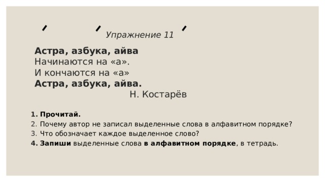  Упражнение 11   Астра, азбука, айва  Начинаются на «а».  И кончаются на «а»  Астра, азбука, айва.   Н. Костарёв    Прочитай. Почему автор не записал выделенные слова в алфавитном порядке? Что обозначает каждое выделенное слово? Запиши выделенные слова в алфавитном порядке , в тетрадь.   