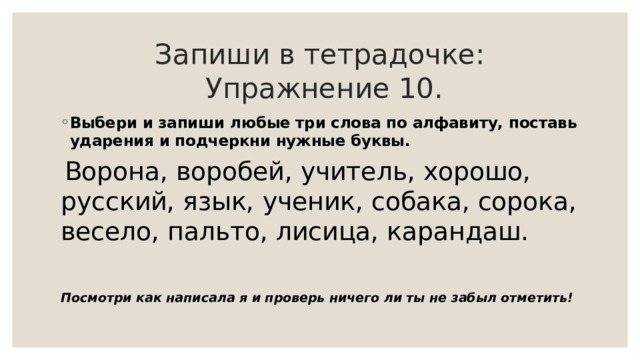 Запиши в тетрадочке:   Упражнение 10. Выбери и запиши любые три слова по алфавиту, поставь ударения и подчеркни нужные буквы.  Ворона, воробей, учитель, хорошо, русский, язык, ученик, собака, сорока, весело, пальто, лисица, карандаш. Посмотри как написала я и проверь ничего ли ты не забыл отметить! 