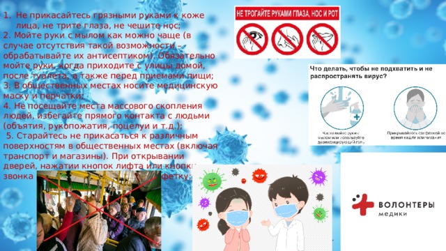 Не прикасайтесь грязными руками к коже лица, не трите глаза, не чешите нос; 2. Мойте руки с мылом как можно чаще (в случае отсутствия такой возможности – обрабатывайте их антисептиком). Обязательно мойте руки, когда приходите с улицы домой, после туалета, а также перед приемами пищи; 3. В общественных местах носите медицинскую маску и перчатки; 4. Не посещайте места массового скопления людей, избегайте прямого контакта с людьми (объятия, рукопожатия, поцелуи и т.д.);  5. Старайтесь не прикасаться к различным поверхностям в общественных местах (включая транспорт и магазины). При открывании дверей, нажатии кнопок лифта или кнопки звонка используйте локоть или салфетку; 