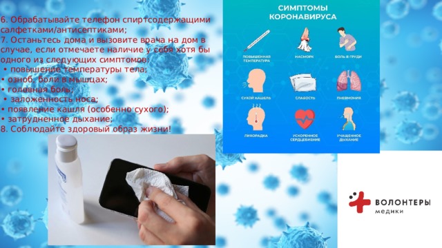 6. Обрабатывайте телефон спиртсодержащими салфетками/антисептиками; 7. Останьтесь дома и вызовите врача на дом в случае, если отмечаете наличие у себя хотя бы одного из следующих симптомов: • повышение температуры тела; • озноб, боли в мышцах; • головная боль; • заложенность носа; • появление кашля (особенно сухого); • затрудненное дыхание; 8. Соблюдайте здоровый образ жизни! 