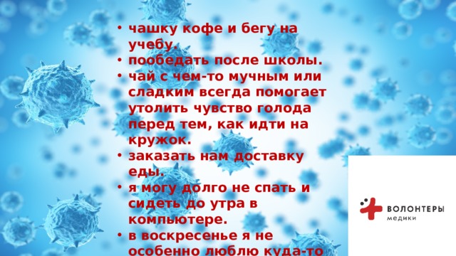  чашку кофе и бегу на учебу. пообедать после школы. чай с чем-то мучным или сладким всегда помогает утолить чувство голода перед тем, как идти на кружок. заказать нам доставку еды. я могу долго не спать и сидеть до утра в компьютере. в воскресенье я не особенно люблю куда-то выходить. Предпочитаю спать до обеда  
