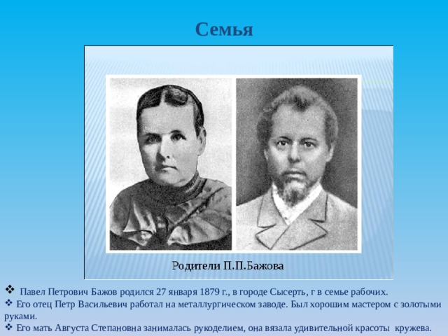 Семья  Павел Петрович Бажов родился 27 января 1879 г., в городе Сысерть, г в семье рабочих.  Его отец Петр Васильевич работал на металлургическом заводе. Был хорошим мастером с золотыми руками.  Его мать Августа Степановна занималась рукоделием, она вязала удивительной красоты кружева. 