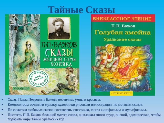 Тайные Сказы Сказы Павла Петровича Бажова поэтичны, умны и красивы. Композиторы сочиняли музыку, художники рисовали иллюстрации по мотивам сказов. По сюжетам любимых сказов поставлены спектакли, сняты кинофильмы и мультфильмы. Писатель П.П. Бажов большой мастер слова, он вложил много труда, знаний, вдохновению, чтобы подарить миру тайны Уральских гор. 