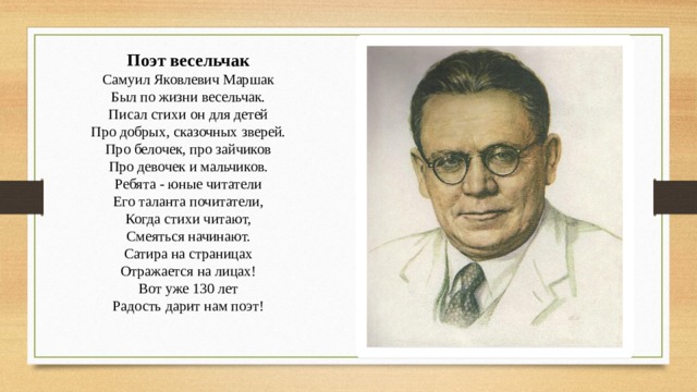 Поэт весельчак  Самуил Яковлевич Маршак  Был по жизни весельчак.  Писал стихи он для детей  Про добрых, сказочных зверей.  Про белочек, про зайчиков  Про девочек и мальчиков.  Ребята - юные читатели  Его таланта почитатели,  Когда стихи читают,  Смеяться начинают.  Сатира на страницах  Отражается на лицах!  Вот уже 130 лет  Радость дарит нам поэт!    