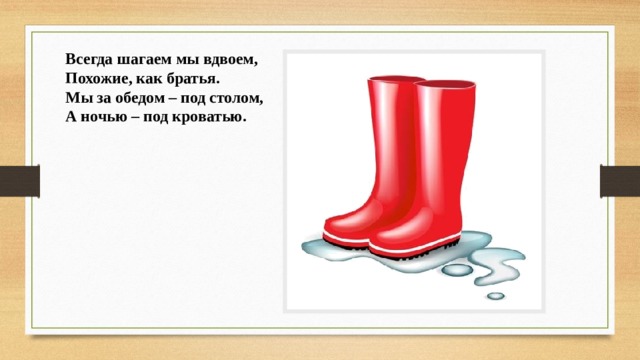  Всегда шагаем мы вдвоем,  Похожие, как братья.  Мы за обедом – под столом,  А ночью – под кроватью. 