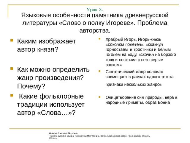 Урок 3. Языковые особенности памятника древнерусской литературы «Слово о полку Игореве». Проблема авторства. Каким изображает автор князя?  Как можно определить жанр произведения? Почему?  Какие фольклорные традиции использует автор «Слова…»? Храбрый Игорь, Игорь-князь «соколом полетел», «скакнул горностаем в тростники и белым гоголем на воду, вскочил на борзого коня и соскочил с него серым волком» Синтетический жанр «слова» совмещает в рамках одного текста признаки нескольких жанров   Олицетворение сил природы, вера в народные приметы, образ Бояна Иванова Светлана Петровна,  учитель русского языка и литературы МОУ СОШ д. Волок, Боровичский район, Новгородская область. 2009 год.