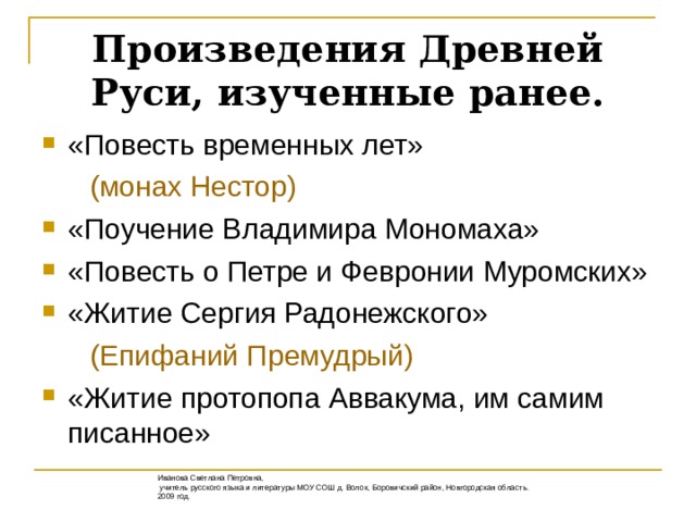 Произведения Древней Руси, изученные ранее. «Повесть временных лет»  (монах Нестор) «Поучение Владимира Мономаха» «Повесть о Петре и Февронии Муромских» «Житие Сергия Радонежского»  (Епифаний Премудрый) «Житие протопопа Аввакума, им самим писанное» Иванова Светлана Петровна,  учитель русского языка и литературы МОУ СОШ д. Волок, Боровичский район, Новгородская область. 2009 год.