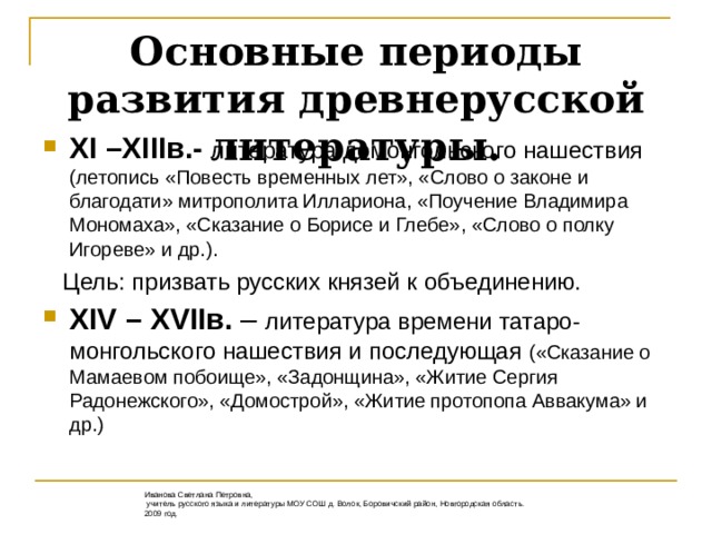 Основные периоды развития древнерусской литературы. XI –XIII в.-  литература домонгольского нашествия (летопись «Повесть временных лет», «Слово о законе и благодати» митрополита Иллариона, «Поучение Владимира Мономаха», «Сказание о Борисе и Глебе», «Слово о полку Игореве» и др.).  Цель: призвать русских князей к объединению. XIV – XVII в. – литература времени татаро-монгольского нашествия и последующая («Сказание о Мамаевом побоище», «Задонщина», «Житие Сергия Радонежского», «Домострой», «Житие протопопа Аввакума» и др.) Иванова Светлана Петровна,  учитель русского языка и литературы МОУ СОШ д. Волок, Боровичский район, Новгородская область. 2009 год.