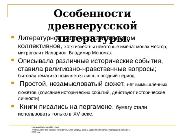 Особенности древнерусской литературы. Литературное творчество в основном коллективное, хотя известны некоторые имена: монах Нестор, митрополит Илларион, Владимир Мономах . Описывала различные исторические события, ставила религиозно-нравственные вопросы; бытовая тематика появляется лишь в поздний период.  Простой, незамысловатый сюжет, нет вымышленных сюжетов  (описание исторических событий, действуют исторические личности)  Книги писались на пергамене, бумагу стали использовать только в XV веке.  Иванова Светлана Петровна,  учитель русского языка и литературы МОУ СОШ д. Волок, Боровичский район, Новгородская область. 2009 год.