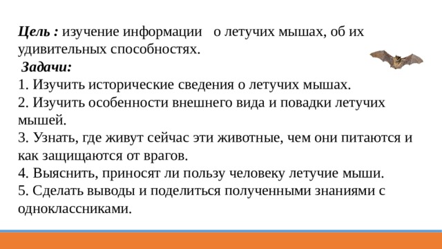 Цель : изучение информации о летучих мышах, об их удивительных способностях.  Задачи: 1. Изучить исторические сведения о летучих мышах. 2. Изучить особенности внешнего вида и повадки летучих мышей. 3. Узнать, где живут сейчас эти животные, чем они питаются и как защищаются от врагов. 4. Выяснить, приносят ли пользу человеку летучие мыши. 5. Сделать выводы и поделиться полученными знаниями с одноклассниками. 