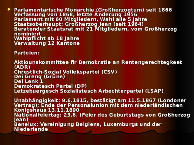 Parlamentarische Monarchie (Großherzogtum) seit 1866  Verfassung von 1868, letzte Änderung 1956  Parlament mit 60 Mitgliedern, Wahl alle 5 Jahre  Staatsoberhaupt: Großherzog Jean (seit 1964)  Beratender Staatsrat mit 21 Mitgliedern, vom Großherzog nominiert  Wahlpflicht ab 18 Jahre  Verwaltung 12 Kantone   Parteien:   Aktiounskommittee fir Demokratie an Rentengerechtegkeet (ADR)  Chrestlich-Sozial Vollekspartei (CSV)  Dei Greng (Grüne)  Dei Lenk 1  Demokratesch Partei (DP)  Letzebuergesch Sozialistesch Arbechterpartei (LSAP)   Unabhängigkeit: 9.6.1815, bestätigt am 11.5.1867 (Londoner Vertrag); Ende der Personalunion mit dem niederländischen Königshaus 13.11.1890  Nationalfeiertag: 23.6. (Feier des Geburtstags von Großherzog Jean)  Benelux: Vereinigung Belgiens, Luxemburgs und der Niederlande 