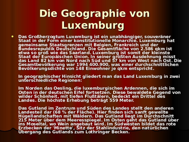 Die Geographie von Luxemburg  Das Großherzogtum Luxemburg ist ein unabhängiger, souveräner Staat in der Form einer konstitutionelle Monarchie. Luxemburg hat gemeinsame Staatsgrenzen mit Belgien, Frankreich und der Bundesrepublik Deutschland. Die Gesamtfläche von 2.586 qkm ist etwa so groß wie das Saarland. Luxemburg ist somit der kleinste Staat der Europäischen Union. In seiner größten Ausdehnung misst das Land 82 km von Nord nach Süd und 57 km von West nach Ost. Die Gesamtbevölkerung war 1994 400.900, was einer durchschnittlichen Bevölkerungsdichte von 148 Einwohner je qkm entspricht.   In geographischer Hinsicht gliedert man das Land Luxemburg in zwei unterschiedliche Regionen:   Im Norden das Oesling, die luxemburgischen Ardennen, die sich im Osten in der deutschen Eifel fortsetzen. Diese bewaldete Gegend von wilder Schönheit, mit tiefen Flußtälern, bedeckt ein Drittel des Landes. Die höchste Erhebung beträgt 559 Meter.   Das Gutland im Zentrum und Süden des Landes stellt den anderen Landesteil dar (68 % der Fläche). Hier finden sich sanft gewellte Hügellandschaften mit Wäldern. Das Gutland liegt im Durchschnitt 215 Meter über dem Meeresspiegel. Im Osten geht das Gutland über ins Moseltal, wo Wein angebaut wird. Im Südwesten bildet das rote Erzbecken der 'Minette', Sitz der Stahlindustrie, den natürlichen Übergang des Gutlands zum Lothringer Becken.  