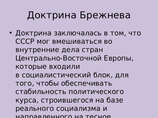 Доктрина Брежнева Доктрина заключалась в том, что СССР мог вмешиваться во внутренние дела стран Центрально-Восточной Европы, которые входили в социалистический блок, для того, чтобы обеспечивать стабильность политического курса, строившегося на базе реального социализма и направленного на тесное сотрудничество с СССР. 