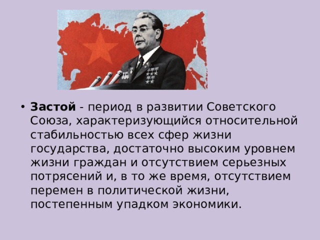 Застой - период в развитии Советского Союза, характеризующийся относительной стабильностью всех сфер жизни государства, достаточно высоким уровнем жизни граждан и отсутствием серьезных потрясений и, в то же время, отсутствием перемен в политической жизни, постепенным упадком экономики. 