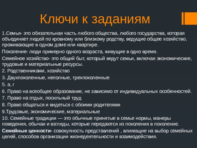Ключи к заданиям 1.Семья- это обязательная часть любого общества, любого государства, которая объединяет людей по кровному или близкому родству, ведущие общее хозяйство, проживающие в одном доме или квартире. Поколение- люди примерно одного возраста, живущие в одно время. Семейное хозяйство- это общий быт, который ведут семьи, включая экономические, трудовые и материальные ресурсы. 2. Родственниками, хозяйство 3. Двухпоколенные, неполные, трехпоколенные 5. а, г 6. Право на всеобщее образование, не зависимо от индивидуальных особенностей. 7. Право на отдых, посильный труд 8. Право общаться и видеться с обоими родителями 9.Трудовые, экономические, материальные 10. Семейные традиции — это обычные принятые в семье нормы, манеры поведения, обычаи и взгляды, которые передаются из поколения в поколение. Семейные ценности- совокупность представлений , влияющие на выбор семейных целей, способов организации жизнедеятельности и взаимодействия. 