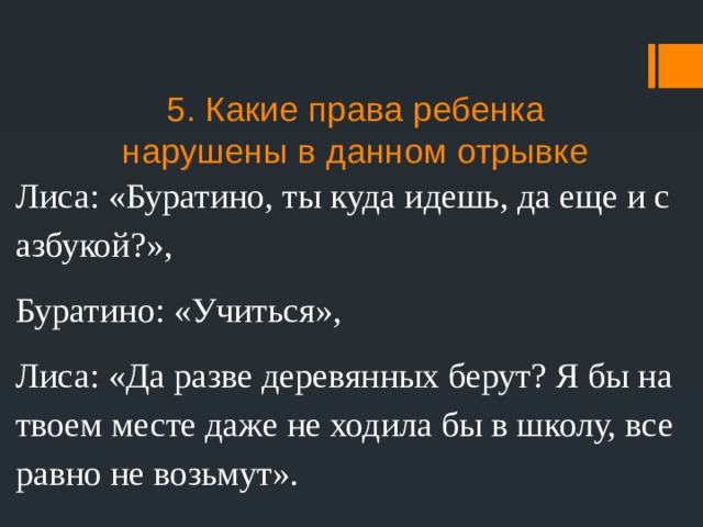 5. Какие права ребенка нарушены в данном отрывке Лиса: «Буратино, ты куда идешь, да еще и с азбукой?», Буратино: «Учиться», Лиса: «Да разве деревянных берут? Я бы на твоем месте даже не ходила бы в школу, все равно не возьмут». 