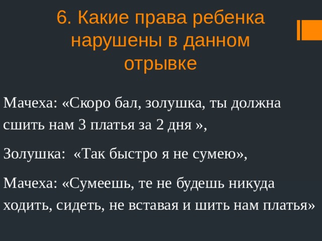 6. Какие права ребенка нарушены в данном отрывке Мачеха: «Скоро бал, золушка, ты должна сшить нам 3 платья за 2 дня », Золушка: «Так быстро я не сумею», Мачеха: «Сумеешь, те не будешь никуда ходить, сидеть, не вставая и шить нам платья» 