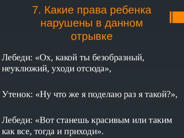 7. Какие права ребенка нарушены в данном отрывке Лебеди: «Ох, какой ты безобразный, неуклюжий, уходи отсюда», Утенок: «Ну что же я поделаю раз я такой?», Лебеди: «Вот станешь красивым или таким как все, тогда и приходи». 