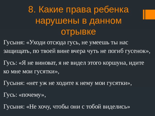 8. Какие права ребенка нарушены в данном отрывке Гусыня: «Уходи отсюда гусь, не умеешь ты нас защищать, по твоей вине вчера чуть не погиб гусенок», Гусь: «Я не виноват, я не видел этого коршуна, идите ко мне мои гусятки», Гусыня: «нет уж не ходите к нему мои гусятки», Гусь: «почему», Гусыня: «Не хочу, чтобы они с тобой виделись» 