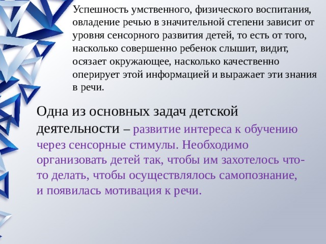 Успешность умственного, физического воспитания, овладение речью в значительной степени зависит от уровня сенсорного развития детей, то есть от того, насколько совершенно ребенок слышит, видит, осязает окружающее, насколько качественно оперирует этой информацией и выражает эти знания в речи. Одна из основных задач детской деятельности –  развитие интереса к обучению через сенсорные стимулы. Необходимо организовать детей так, чтобы им захотелось что-то делать, чтобы осуществлялось самопознание, и появилась мотивация к речи. 