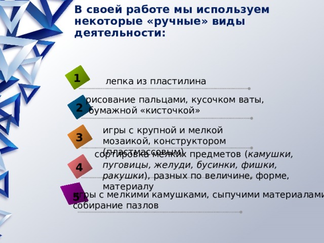 В своей работе мы используем некоторые «ручные» виды деятельности:   1 лепка из пластилина рисование пальцами, кусочком ваты,  бумажной «кисточкой» 2 игры с крупной и мелкой мозаикой, конструктором (пластмассовым) 3 сортировка мелких предметов ( камушки, пуговицы, желуди, бусинки, фишки, ракушки ), разных по величине, форме, материалу 4 игры с мелкими камушками, сыпучими материалами, собирание пазлов 5 