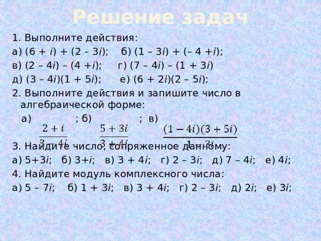 Решение задач Выполните действия: а) (6 + i ) + (2 – 3 i ); б) (1 – 3 i ) + (– 4 + i ); в) (2 – 4 i ) – (4 + i ); г) (7 – 4 i ) – (1 + 3 i ) д) (3 – 4 i )(1 + 5 i ); е) (6 + 2 i )(2 – 5 i ); 2. Выполните действия и запишите число в алгебраической форме:  а) ; б) ; в) 3. Найдите число, сопряженное данному: а) 5+3 i ; б) 3+ i ; в) 3 + 4 i ; г) 2 – 3 i ; д) 7 – 4 i ; е) 4 i ; 4. Найдите модуль комплексного числа: а) 5 – 7 i ; б) 1 + 3 i ; в) 3 + 4 i ; г) 2 – 3 i ; д) 2 i ; е) 3 i ; 