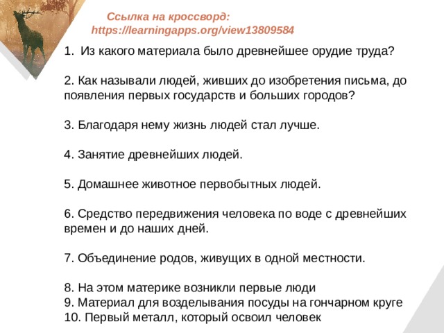 Ссылка на кроссворд: https://learningapps.org/view13809584   Из какого материала было древнейшее орудие труда? 2. Как называли людей, живших до изобретения письма, до появления первых государств и больших городов? 3. Благодаря нему жизнь людей стал лучше. 4. Занятие древнейших людей. 5. Домашнее животное первобытных людей. 6. Средство передвижения человека по воде с древнейших времен и до наших дней. 7. Объединение родов, живущих в одной местности. 8. На этом материке возникли первые люди 9. Материал для возделывания посуды на гончарном круге 10. Первый металл, который освоил человек 