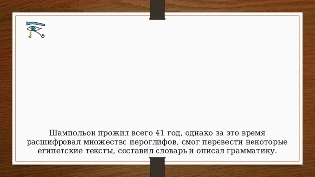Шампольон прожил всего 41 год, однако за это время расшифровал множество иероглифов, смог перевести некоторые египетские тексты, составил словарь и описал грамматику.