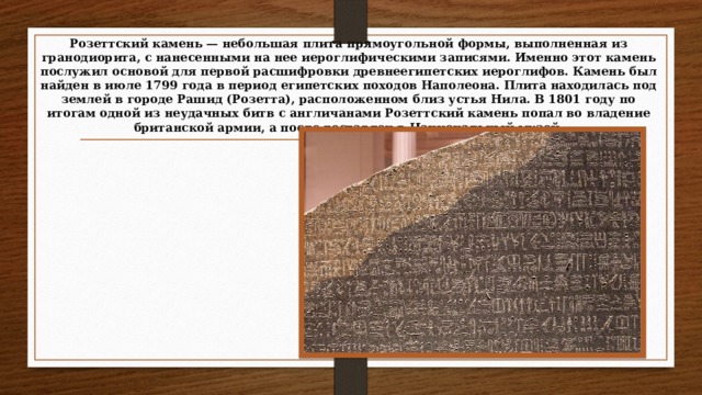 Розеттский камень — небольшая плита прямоугольной формы, выполненная из гранодиорита, с нанесенными на нее иероглифическими записями. Именно этот камень послужил основой для первой расшифровки древнеегипетских иероглифов. Камень был найден в июле 1799 года в период египетских походов Наполеона. Плита находилась под землей в городе Рашид (Розетта), расположенном близ устья Нила. В 1801 году по итогам одной из неудачных битв с англичанами Розеттский камень попал во владение британской армии, а после доставлен в Национальный музей.