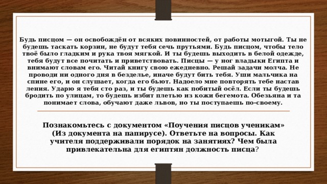 Будь писцом — он освобождён от всяких повинностей, от рабо­ты мотыгой. Ты не будешь таскать корзин, не будут тебя сечь пру­тьями. Будь писцом, чтобы тело твоё было гладким и рука твоя мяг­кой. И ты будешь выходить в белой одежде, тебя будут все почитать и приветствовать. Писцы — у ног владыки Египта и внимают словам его. Читай книгу свою ежедневно. Решай задачи молча. Не проводи ни одного дня в безделье, иначе будут бить тебя. Уши мальчика на спине его, и он слушает, когда его бьют. Надоело мне повторять тебе настав­ления. Ударю я тебя сто раз, и ты будешь как побитый осёл. Если ты будешь бродить по улицам, то будешь избит плетью из кожи бегемота. Обезьяна и та понимает слова, обучают даже львов, но ты поступаешь по-своему. Познакомьтесь с документом «Поучения писцов ученикам» (Из документа на папирусе). Ответьте на вопросы. Как учителя поддерживали порядок на занятиях? Чем была привлекательна для египтян должность писца ?