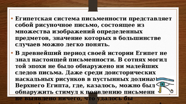 Египетская система письменности представляет собой рисуночное письмо, состоящее из множества изображений определенных предметов, значение которых в большинстве случаев можно легко понять. В древнейший период своей истории Египет не знал настоящей письменности. В сотнях могил той эпохи не было обнаружено ни малейших следов письма. Даже среди доисторических наскальных рисунков в пустынных долинах Верхнего Египта, где, казалось, можно было бы обнаружить стимул к появлению письменности, не выявлено ничего, что удалось бы классифицировать как написанный иероглиф.