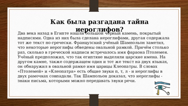 Как была разгадана тайна иероглифов? Два века назад в Египте нашли большой чёрный камень, покрытый надписями. Одна из них была сделана иероглифами, другая содержала тот же текст по-гречески. Французский учёный Шампольон заметил, что некоторые иероглифы обведены овальной рамкой. Причём столько раз, сколько в греческой надписи встречалось имя фараона Птолемея. Учёный предположил, что так египтяне выделяли царские имена. На другом камне, также содержащем один и тот же текст на двух языках, он обнаружил в овальной рамке имя царицы Клеопатры. В словах «Птолемей» и «Клеопатра» есть общие звуки п, т, л - и иероглифы в двух рамочках совпадали. Так Шампольон доказал, что иероглифы - знаки письма, которыми можно передавать звуки речи.
