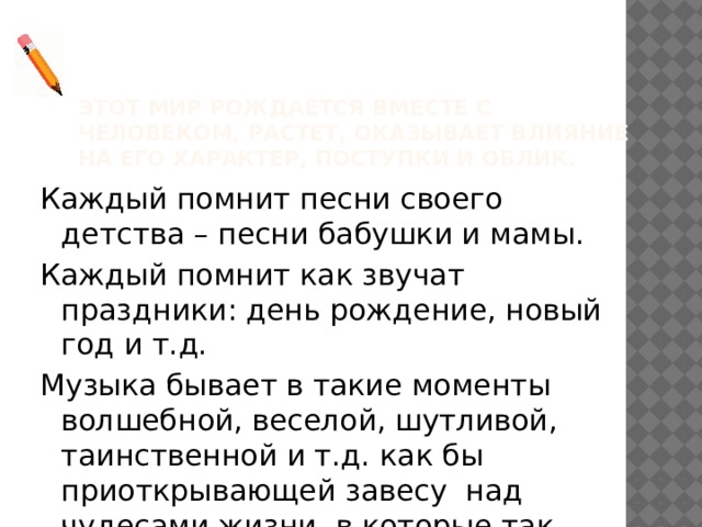 Этот мир рождается вместе с человеком, растет, оказывает влияние на его характер, поступки и облик. Каждый помнит песни своего детства – песни бабушки и мамы. Каждый помнит как звучат праздники: день рождение, новый год и т.д. Музыка бывает в такие моменты волшебной, веселой, шутливой, таинственной и т.д. как бы приоткрывающей завесу над чудесами жизни, в которые так хочется верить. 